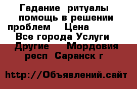 Гадание, ритуалы, помощь в решении проблем. › Цена ­ 1 000 - Все города Услуги » Другие   . Мордовия респ.,Саранск г.